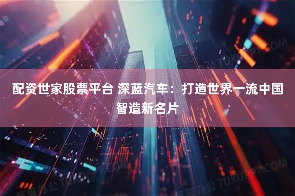 配资世家股票平台 深蓝汽车：打造世界一流中国智造新名片