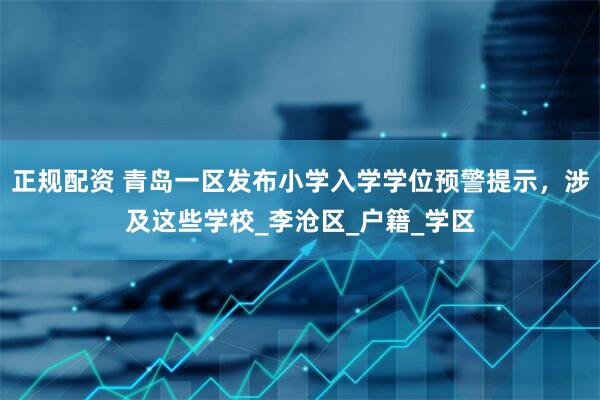 正规配资 青岛一区发布小学入学学位预警提示，涉及这些学校_李沧区_户籍_学区