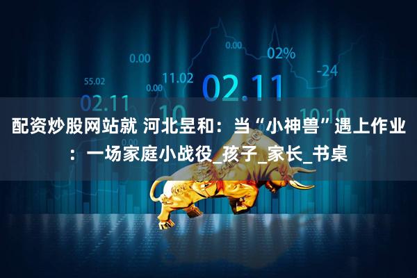 配资炒股网站就 河北昱和：当“小神兽”遇上作业：一场家庭小战役_孩子_家长_书桌