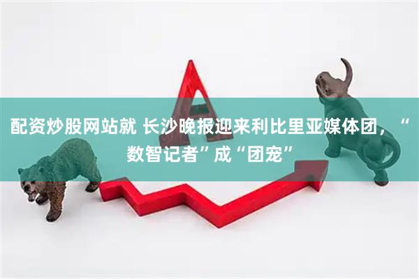 配资炒股网站就 长沙晚报迎来利比里亚媒体团，“数智记者”成“团宠”