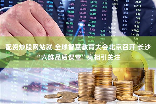 配资炒股网站就 全球智慧教育大会北京召开 长沙“六维品质课堂”亮相引关注