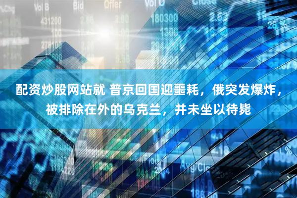 配资炒股网站就 普京回国迎噩耗，俄突发爆炸，被排除在外的乌克兰，并未坐以待毙