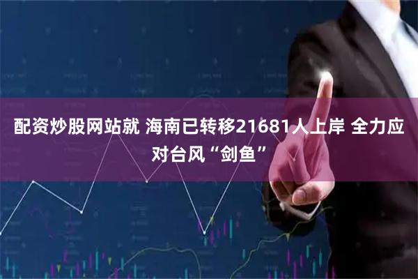 配资炒股网站就 海南已转移21681人上岸 全力应对台风“剑鱼”
