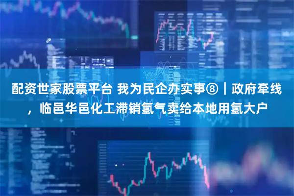 配资世家股票平台 我为民企办实事⑧｜政府牵线，临邑华邑化工滞销氢气卖给本地用氢大户