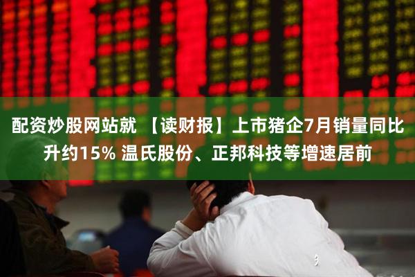 配资炒股网站就 【读财报】上市猪企7月销量同比升约15% 温氏股份、正邦科技等增速居前