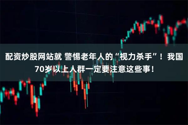 配资炒股网站就 警惕老年人的“视力杀手”！我国70岁以上人群一定要注意这些事！