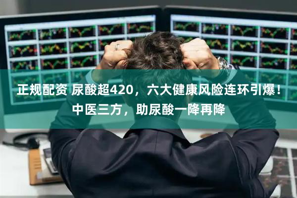 正规配资 尿酸超420，六大健康风险连环引爆！中医三方，助尿酸一降再降