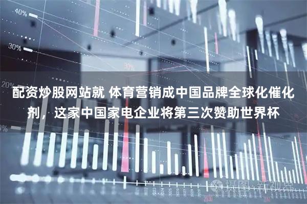 配资炒股网站就 体育营销成中国品牌全球化催化剂，这家中国家电企业将第三次赞助世界杯