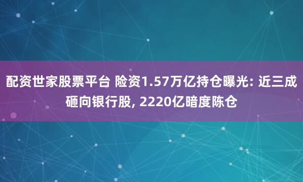 配资世家股票平台 险资1.57万亿持仓曝光: 近三成砸向银行股, 2220亿暗度陈仓