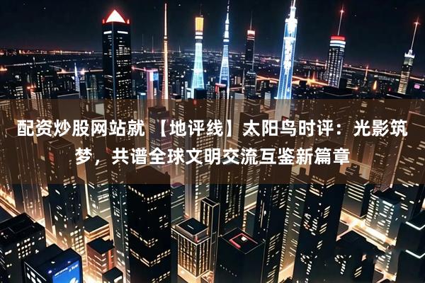 配资炒股网站就 【地评线】太阳鸟时评：光影筑梦，共谱全球文明交流互鉴新篇章