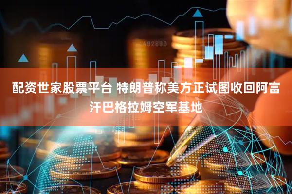 配资世家股票平台 特朗普称美方正试图收回阿富汗巴格拉姆空军基地