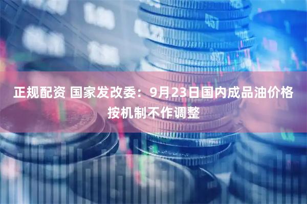 正规配资 国家发改委：9月23日国内成品油价格按机制不作调整