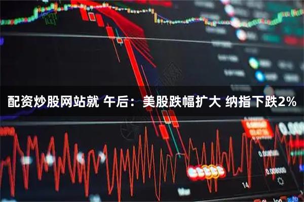 配资炒股网站就 午后：美股跌幅扩大 纳指下跌2%
