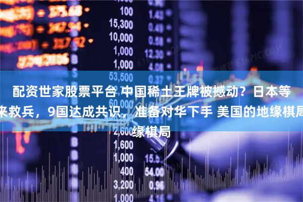 配资世家股票平台 中国稀土王牌被撼动?日本等来救兵,9国达成共识,准备对华下手 美国的地缘棋局
