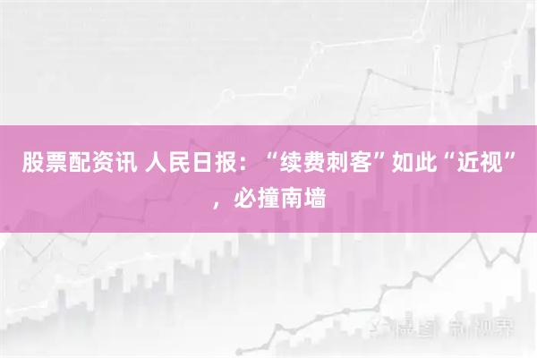 股票配资讯 人民日报：“续费刺客”如此“近视”，必撞南墙