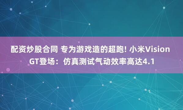 配资炒股合同 专为游戏造的超跑! 小米Vision GT登场：仿真测试气动效率高达4.1