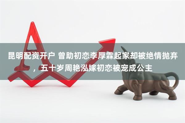 昆明配资开户 曾助初恋李厚霖起家却被绝情抛弃，五十岁周艳泓嫁初恋被宠成公主