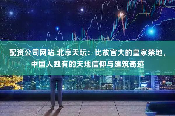 配资公司网站 北京天坛：比故宫大的皇家禁地，中国人独有的天地信仰与建筑奇迹