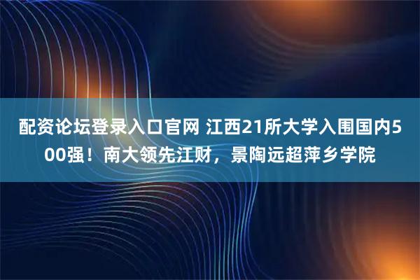 配资论坛登录入口官网 江西21所大学入围国内500强！南大领先江财，景陶远超萍乡学院