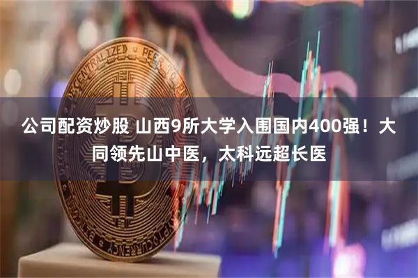 公司配资炒股 山西9所大学入围国内400强！大同领先山中医，太科远超长医